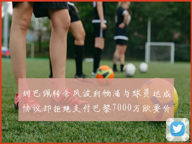 姆巴佩转会风波利物浦与球员达成协议却拒绝支付巴黎7000万欧要价