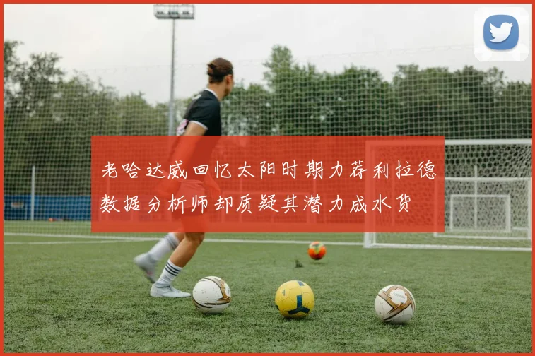 老哈达威回忆太阳时期力荐利拉德数据分析师却质疑其潜力成水货