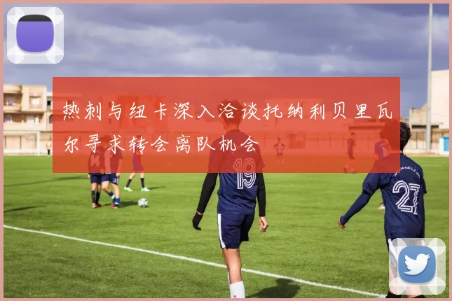 热刺与纽卡深入洽谈托纳利贝里瓦尔寻求转会离队机会