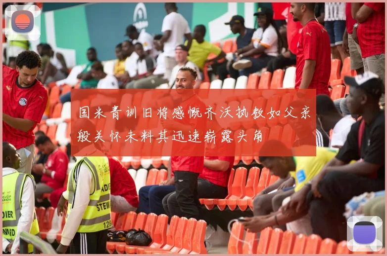国米青训旧将感慨齐沃执教如父亲般关怀未料其迅速崭露头角