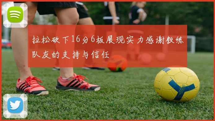 拉松砍下16分6板展现实力感谢教练队友的支持与信任