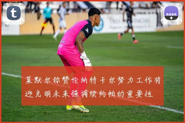 莱默尔称赞伦纳特卡尔努力工作将迎光明未来强调续约帕的重要性