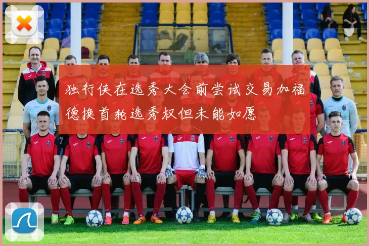 独行侠在选秀大会前尝试交易加福德换首轮选秀权但未能如愿