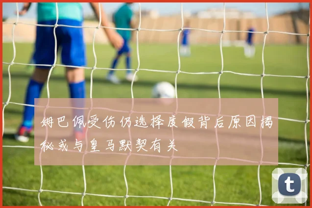 姆巴佩受伤仍选择度假背后原因揭秘或与皇马默契有关