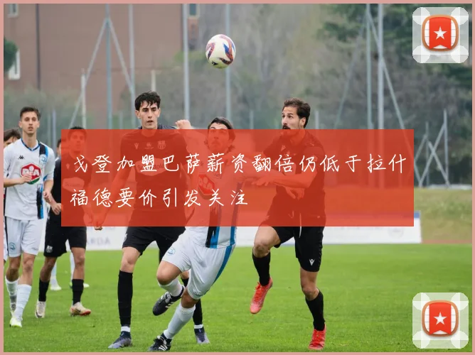 戈登加盟巴萨薪资翻倍仍低于拉什福德要价引发关注
