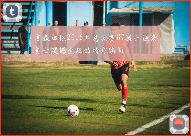 亨森回忆2016年总决赛G7骑士逆袭勇士震撼全场的精彩瞬间