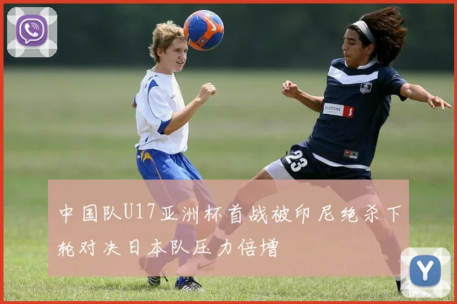 中国队U17亚洲杯首战被印尼绝杀下轮对决日本队压力倍增