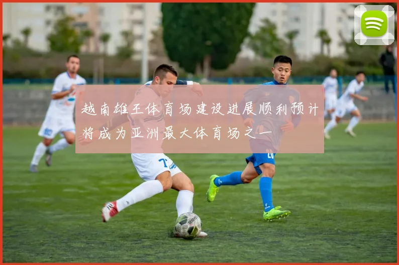 越南雄王体育场建设进展顺利预计将成为亚洲最大体育场之一